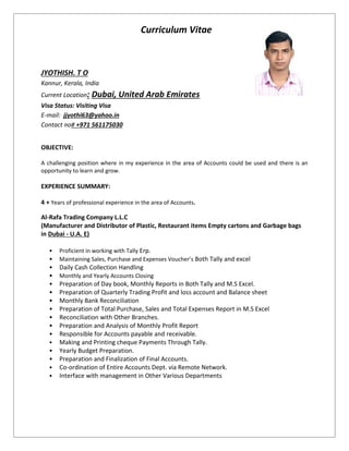 Curriculum Vitae
JYOTHISH. T O
Kannur, Kerala, India
Current Location: Dubai, United Arab Emirates
Visa Status: Visiting Visa
E-mail: jjyothi63@yahoo.in
Contact no# +971 561175030
OBJECTIVE:
A challenging position where in my experience in the area of Accounts could be used and there is an
opportunity to learn and grow.
EXPERIENCE SUMMARY:
4 + Years of professional experience in the area of Accounts.
Al-Rafa Trading Company L.L.C
(Manufacturer and Distributor of Plastic, Restaurant items Empty cartons and Garbage bags
in Dubai - U.A. E)
• Proficient in working with Tally Erp.
• Maintaining Sales, Purchase and Expenses Voucher’s Both Tally and excel
• Daily Cash Collection Handling
• Monthly and Yearly Accounts Closing
• Preparation of Day book, Monthly Reports in Both Tally and M.S Excel.
• Preparation of Quarterly Trading Profit and loss account and Balance sheet
• Monthly Bank Reconciliation
• Preparation of Total Purchase, Sales and Total Expenses Report in M.S Excel
• Reconciliation with Other Branches.
• Preparation and Analysis of Monthly Profit Report
• Responsible for Accounts payable and receivable.
• Making and Printing cheque Payments Through Tally.
• Yearly Budget Preparation.
• Preparation and Finalization of Final Accounts.
• Co-ordination of Entire Accounts Dept. via Remote Network.
• Interface with management in Other Various Departments
 