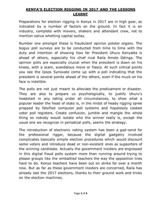 Page 1 of 4
KENYA’S ELECTION RIGGING IN 2017 AND THE LESSONS
LEARNT
Preparations for election rigging in Kenya in 2017 are in high gear, as
indicated by a number of factors on the ground. In fact it is an
industry, complete with movers, shakers and attendant crew, not to
mention saliva whetting capital outlay.
Number one amongst these is fraudulent opinion polster organs. The
bogus poll surveys are to be conducted from time to time with the
duty and intention of showing how far President Uhuru Kenyatta is
ahead of others, especially his chief rival Raila Amolo Odinga. The
opinion polls are especially crucial when the president is down on his
knees, with a scam, scandalous move or fiasco. At such critical points
you see the Ipsos Synovate come up with a poll indicating that the
president is several points ahead of the others, even if the muck on his
face is indelible.
The polls are not just meant to alleviate the predicament or disaster.
They are also to prepare us psychologically, to justify Uhuru’s
headstart in any rating under all circumstances, to show what a
popular leader the head of state is, in the midst of heady rigging spree
propped by falsified computer poll systems and hopelessly cooked
voter poll registers. Create confusion, jumble and mangle the whole
thing so nobody would isolate who the winner really is, except the
usual one we recognize in periodical polls, seems the strategy.
The introduction of electronic voting system has been a god-send for
the professional rigger, because the digital gadgetry involved
complicates basically simple election procedures which would discount
some voters and introduce dead or non-existent ones as supporters of
the winning candidate. Actually the government insiders are engrossed
in this digital fraud polls system more than running around trying to
please groups like the embattled teachers the way the opposition tries
hard to do. Kenya teachers have been out on strike for over a month
now. But as far as these government insiders are concerned, Raila has
already lost the 2017 elections, thanks to their ground work and tricks
on the election machines.
 