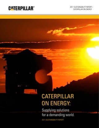 1
2011 Sustainability Report –
CATERPILLAR ON ENERGY
Caterpillar
On Energy:
Supplying solutions
for a demanding world.
2011 Sustainability Report
 