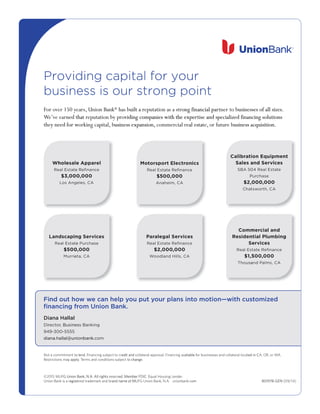 Providing capital for your
business is our strong point
Find out how we can help you put your plans into motion—with customized
ﬁnancing from Union Bank.
801978-GEN
Providing capital for your
business is our strong point
Providing capital for your
business is our strong point
Providing capital for your
business is our strong point
Providing capital for your
business is our strong point
er 150 yvor oF
ned thae earve’WWe’
y need for wthe
leolehW
Union Banks,ear ® uilt a rhas b
viding companies with the experoy prtion beputat rned tha
usiness expansion,borking capital,y need for w
lA
ong financial partion as a streputauilt a r
viding companies with the exper
eal estacommercial rusiness expansion,
usinesses of all sizestner to bong financial par
tise and specialized financing solutionsviding companies with the exper
usiness acquisition.e bor futur,teeal esta
itariblaC
lS
.usinesses of all sizes
tise and specialized financing solutions
usiness acquisition.
entmipuqEno
id SleasolehW
e Rtatsl EaeR
000,3$
gns ALo
lerappAle
ecnanﬁee R
000,000
A, Csele
ionrtcelEtorpsortoM
ecnanﬁee Rtatsl EaeR
000,005$
AC,miehAna
sc s aelaS
0A 5BS
P
000,2$
taCh
secivred Sns a
etatsl Eae4 R0
eashcurP
000,000
AC,htorwst
inpacsdnaL
etatsElaeR
005$
ierruM
secivSergin
eashcurPe
000,00
AC,atie
secivrel SagelaraP
ecnanﬁee Rtatsl EaeR
000,000,2$
AC,sllHidanlodoW
mmoC
nediseR
S
sl EaeR
5,1$
saouhT
dnl aaicrem
ngibmluPlaitn
sceivre
ecnanﬁee Rtat
000,005
AC,smlaPndsa
Find out ho
ﬁnancing fr
Diana Hallal
, BusinesorectDir
300-55559-94
diana.hallal@unionbank.
ou put ye can help yw wFind out ho
om Union Bank.ﬁnancing fr
s Banking, Busines
diana.hallal@unionbank.
our plans intou put y with cuso motion— edomiztwith cus
o lend. Fommitment tNot a c
y applyestrictions maR
diana.hallal@unionbank.
G Union Bank, N.A. All rights rUF©2015 M
egistUnion Bank is a r
edit and co crinancing subject to lend. F
o changonditions subject terms and c. TTerms and cy apply
omcdiana.hallal@unionbank.
ed. Member FDIC. EeservG Union Bank, N.A. All rights r
and name of Mademark and bred treregist
ailable fvinancing aal. Fvoal apprerollatedit and c
e.o chang
.enderqual Housing Led. Member FDIC. E
omcG Union Bank, N.A. unionbank.UFand name of M
ed in Cal locaterollatses and cor businesailable f
om
A.A, OR, or Wed in C
8-GEN78019 /14)(099/14)
 