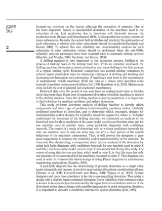 focused our attention on the factors affecting the extraction of minerals. One of
the most important factors is unscheduled downtime of the machines used in the
extraction of ore. Lost production due to downtime will obviously increase the
production costs (Roman and Daneshmend, 2000). A mine production system consists of
many subsystems. To make the system both profitable and practical, the optimisation of
each subsystem in relation with other subsystems should be considered (Barabady and
Kumar, 2008). To achieve this aim, reliability and maintainability analysis for each
subsystem in mine production system should be performed. Since the mid-1980s,
reliability analysis techniques have been essential tools in automatic mining systems
(Blischke and Murthy, 2003; Barabady and Kumar, 2008).
A drilling machine is very important to the extraction process. Drilling is the
process of making holes in the mining room face. From an economic viewpoint, the
drilling machine dominates a mine’s production rate, since drilling is the first process
of a typical mining cycle. Economic competition has pushed mining companies to
achieve higher production rates by enhancing techniques of drilling and blasting and
increasing mechanisation and automation. A significant cost issue is the maintenance
of underground mobile machines: 30-65 per cent of a mine’s total operation costs
typically come from maintenance (Cutifani et al., 1996; Gustafson et al., 2013). Maintenance
costs include the cost of planned and unplanned maintenance.
Historical data over the period of one year from an underground mine in Sweden
show that more than 15 per cent of unplanned downtime of mobile machines is related
to the drilling machine. Since the drilling machine is key to production, it is important
to find solutions for machine problems and reduce downtime.
This study performs downtime analysis of drilling machine to identify which
components and what type of problems (maintainability problems and/or reliability
problems) contribute to downtime, and to determine which strategies, designs for
maintainability and/or designs for reliability should be applied to reduce it. To better
understand the downtime of the drilling machine, we conducted an analysis of the
historical data for three machines of the same model used in one Swedish mine and for
one machine used in another mine, using jack-knife diagrams with confidence
intervals. The results of a study of downtime with or without confidence intervals for
only one machine used in only one mine may not give a clear picture of the overall
behaviour of the machine’s components. Thus, it will prevent the designers to give
good suggestions to improve the reliability and/or maintainability of the machine. To
overcome this shortcoming, a comparison study and an analysis of the downtime by
using jack-knife diagrams with confidence intervals for one machine used in mine X
and three machines same model used in mine Y was conducted during this study. The
reason of using data for one machine, which used in mine X, is that this mine has only
one machine of the same model of the machines that used in mine Y. This diagram was
used in order to overcome the shortcomings of using Pareto diagrams in maintenance
engineering applications (Knights, 2001).
A jack-knife diagram has one shortcoming; it presents downtime as a single value
(point estimated), and because of involved uncertainties it has been considered insufficient
(Altman et al., 2000; Curran-Everett and Benos, 2004; Wijaya et al., 2012). System
designers and users have a tendency to be risk-averse regarding downtime. They prefer a
design with a slightly higher estimated downtime (lower reliability) if the estimated value
is known to be accurate (as characterised by the upper limit of a confidence interval of the
downtime) rather than a design with possible inaccuracies in point estimation; therefore,
it is important to consider a confidence interval for system downtime (Colt, 1997).
2
JQME
20,4
 