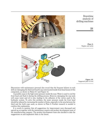 Discussions with maintenance personal also reveal that the frequent failures in rock
drill are damaging the third and fourth cup seals located inside front head (nose) of this
component, as shown in Plates 6-7 and Figure 12.
A possible cause is the high water pressure inside the nose. Water is used to cool the
front head and flush it during the drilling process. However, damaging the cup seals
will cause water and oil to mix, leading to the adhesion of the valves used in the
hydraulic system. To solve this problem, the water pressure inside the front head
should be reduced by increasing the number of holes, especially in the area between the
third and the forth cups seals, as shown in Plate 8. Further research is needed to
confirm this explanation.
It is worth to mention that all suggestions for improvement were discussed and
agreed up on together with the maintenance experts and product development team of
the manufacturing company. The product development team also decided to take the
suggestions on and implement them in the future.
Iron
Plate
Figure 10.
Suggested plate of iron
Plate 2.
Nipples and necks
21
Downtime
analysis of
drilling machines
 