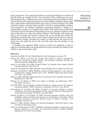points of downtime. The components C2 (hoses on machine 2), B3 (feeder on machine 3)
and B2 (feeder on machine 2) have more downtime (DTULX350) hours per year.
The downtime (DTULX200) hours per year of components C (hoses), B (feeder), A (rock
drill), E (boom) and G (steering system) stem from reliability problems. Because they
have a high number of failures and short repair times, as shown in Figures 3-8, a DFR
should be created to decrease their downtime. Overall, no maintainability problems
were detected for the machines’ significant components; therefore, a design for a
maintainability strategy is not required. The failures of the feeder hoses are likely due
to the harsh work environment during drilling. In this case, putting iron plates on both
sides of the feeder may reduce the number of failures. The breakage of the feeder pull
rope is due to usage and excessive tension; this can be treated and reduced by
installing an electrical motor with a control circuit to keep the pull rope at a constant
desired tension. Finally, increasing the number of holes between the third and the
fourth cup seals inside the nose of the rock drill could solve the problem of cup
seal damage.
In summary, the suggested “DFR” solution is found to be applicable. In order to
judge for cost effectiveness, one should perform life cycle cost analysis to identify, if the
solution is also economically viable.
References
Abernethy, R. (2000), The New Weibull Handbook, Gulf Publishing Co., Houston, TX.
Altman, D.G., Machin, D., Bryant, T.N., Gardner, M.J., Gardner, S., Bird, S., Campbell, M.,
Daly, L.E. and Morris, J. (2000), Statistics with Confidence: Confidence Intervals and
Statistical Guidelines, BMJ Books, London.
Ansell, J. and Phillips, M.J. (1994), Practical Methods for Reliability Data Analysis, Oxford
University Press Inc., New York, NY.
Ascher, H. and Feingold, H. (1984), Repairable System Reliability, 7th ed., Dekker, New York, NY.
Barabady, J. and Kumar, U. (2008), “Reliability analysis of mining equipment: a case study of a
crushing plant at Jajarm Bauxite mine in Iran”, Reliability Engineering System Safety,
Vol. 93 No. 4, pp. 647-653.
Birolini, A. (2007), Reliability Engineering Theory and Practice, 5th ed., Springer-Verlag, Berlin,
Heidelberg, New York, NY.
Blischke, W. and Murthy, D. (2003), Case Studies in Reliability and Maintenance, Wiley-
Interscience, New Jersy.
Colt, D.W. (1997), “System-reliability confidence-intervals for complex-systems with estimated
component-reliability”, IEEE Transactions on Reliability, Vol. 46 No. 4, pp. 487-493.
Curran-Everett, D. and Benos, D.J. (2004), “Guidelines for reporting statistics in journals
published by the American physiological society”, American Journal of Physiology-Heart
and Circulatory Physiology, Vol. 287 No. 2, pp. H447-H449.
Cutifani, M., Quinn, B. and Gurgenci, H. (1996), “Increased equipment reliability, safety and
availability without necessarily increasing the cost of maintenance”, Proceedings, Mining
Technology Conference, Cooperative Research Center for Mining Technology, 11-12
September, Fremantle, WA.
Edelbro, C. (2008), Strength, Fallouts and Numerical Modelling of Hard Rock Masses, Lule˚a
University of Technology, Lule˚a.
Ghosh, S. and Majumdar, S.K. (2011), “Reliability modeling and prediction using classical and
Bayesian approach: a case study”, The International Journal of Quality Reliability
Management, Vol. 28 No. 5, pp. 556-586.
25
Downtime
analysis of
drilling machines
 