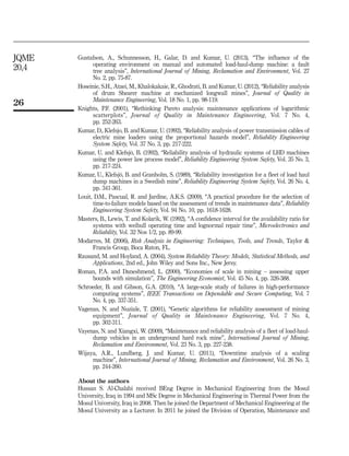 Gustafson, A., Schunnesson, H., Galar, D. and Kumar, U. (2013), “The influence of the
operating environment on manual and automated load-haul-dump machine: a fault
tree analysis”, International Journal of Mining, Reclamation and Environment, Vol. 27
No. 2, pp. 75-87.
Hoseinie, S.H., Ataei, M., Khalokakaie, R., Ghodrati, B. and Kumar, U. (2012), “Reliability analysis
of drum Shearer machine at mechanized longwall mines”, Journal of Quality in
Maintenance Engineering, Vol. 18 No. 1, pp. 98-119.
Knights, P.F. (2001), “Rethinking Pareto analysis: maintenance applications of logarithmic
scatterplots”, Journal of Quality in Maintenance Engineering, Vol. 7 No. 4,
pp. 252-263.
Kumar, D., Klefsjo, B. and Kumar, U. (1992), “Reliability analysis of power transmission cables of
electric mine loaders using the proportional hazards model”, Reliability Engineering
System Safety, Vol. 37 No. 3, pp. 217-222.
Kumar, U. and Klefsjo¨, B. (1992), “Reliability analysis of hydraulic systems of LHD machines
using the power law process model”, Reliability Engineering System Safety, Vol. 35 No. 3,
pp. 217-224.
Kumar, U., Klefsjo¨, B. and Granholm, S. (1989), “Reliability investigation for a fleet of load haul
dump machines in a Swedish mine”, Reliability Engineering System Safety, Vol. 26 No. 4,
pp. 341-361.
Louit, D.M., Pascual, R. and Jardine, A.K.S. (2009), “A practical procedure for the selection of
time-to-failure models based on the assessment of trends in maintenance data”, Reliability
Engineering System Safety, Vol. 94 No. 10, pp. 1618-1628.
Masters, B., Lewis, T. and Kolarik, W. (1992), “A confidence interval for the availability ratio for
systems with weibull operating time and lognormal repair time”, Microelectronics and
Reliability, Vol. 32 Nos 1/2, pp. 89-99.
Modarres, M. (2006), Risk Analysis in Engineering: Techniques, Tools, and Trends, Taylor 
Francis Group, Boca Raton, FL.
Rausand, M. and Hoyland, A. (2004), System Reliability Theory: Models, Statistical Methods, and
Applications, 2nd ed., John Wiley and Sons Inc., New Jersy.
Roman, P.A. and Daneshmend, L. (2000), “Economies of scale in mining – assessing upper
bounds with simulation”, The Engineering Economist, Vol. 45 No. 4, pp. 326-388.
Schroeder, B. and Gibson, G.A. (2010), “A large-scale study of failures in high-performance
computing systems”, IEEE Transactions on Dependable and Secure Computing, Vol. 7
No. 4, pp. 337-351.
Vagenas, N. and Nuziale, T. (2001), “Genetic algorithms for reliability assessment of mining
equipment”, Journal of Quality in Maintenance Engineering, Vol. 7 No. 4,
pp. 302-311.
Vayenas, N. and Xiangxi, W. (2009), “Maintenance and reliability analysis of a fleet of load-haul-
dump vehicles in an underground hard rock mine”, International Journal of Mining,
Reclamation and Environment, Vol. 23 No. 3, pp. 227-238.
Wijaya, A.R., Lundberg, J. and Kumar, U. (2011), “Downtime analysis of a scaling
machine”, International Journal of Mining, Reclamation and Environment, Vol. 26 No. 3,
pp. 244-260.
About the authors
Hussan S. Al-Chalabi received BEng Degree in Mechanical Engineering from the Mosul
University, Iraq in 1994 and MSc Degree in Mechanical Engineering in Thermal Power from the
Mosul University, Iraq in 2008. Then he joined the Department of Mechanical Engineering at the
Mosul University as a Lecturer. In 2011 he joined the Division of Operation, Maintenance and
26
JQME
20,4
 