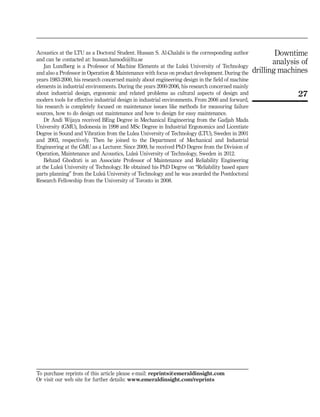 Acoustics at the LTU as a Doctoral Student. Hussan S. Al-Chalabi is the corresponding author
and can be contacted at: hussan.hamodi@ltu.se
Jan Lundberg is a Professor of Machine Elements at the Lule˚a University of Technology
and also a Professor in Operation  Maintenance with focus on product development. During the
years 1983-2000, his research concerned mainly about engineering design in the field of machine
elements in industrial environments. During the years 2000-2006, his research concerned mainly
about industrial design, ergonomic and related problems as cultural aspects of design and
modern tools for effective industrial design in industrial environments. From 2006 and forward,
his research is completely focused on maintenance issues like methods for measuring failure
sources, how to do design out maintenance and how to design for easy maintenance.
Dr Andi Wijaya received BEng Degree in Mechanical Engineering from the Gadjah Mada
University (GMU), Indonesia in 1998 and MSc Degree in Industrial Ergonomics and Licentiate
Degree in Sound and Vibration from the Lulea University of Technology (LTU), Sweden in 2001
and 2003, respectively. Then he joined to the Department of Mechanical and Industrial
Engineering at the GMU as a Lecturer. Since 2009, he received PhD Degree from the Division of
Operation, Maintenance and Acoustics, Lule˚a University of Technology, Sweden in 2012.
Behzad Ghodrati is an Associate Professor of Maintenance and Reliability Engineering
at the Lule˚a University of Technology. He obtained his PhD Degree on “Reliability based spare
parts planning” from the Lule˚a University of Technology and he was awarded the Postdoctoral
Research Fellowship from the University of Toronto in 2008.
To purchase reprints of this article please e-mail: reprints@emeraldinsight.com
Or visit our web site for further details: www.emeraldinsight.com/reprints
27
Downtime
analysis of
drilling machines
 