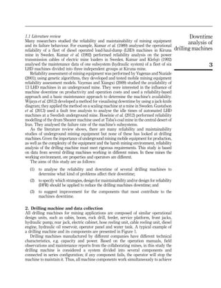 1.1 Literature review
Many researchers studied the reliability and maintainability of mining equipment
and its failure behaviour. For example, Kumar et al. (1989) analysed the operational
reliability of a fleet of diesel operated load-haul-dump (LHD) machines in Kiruna
mine in Sweden. Kumar et al. (1992) performed reliability analysis on the power
transmission cables of electric mine loaders in Sweden. Kumar and Klefsjo¨ (1992)
analysed the maintenance data of one subsystem (hydraulic system) of a fleet of six
LHD machines divided into three independent groups at Kiruna mine.
Reliability assessment of mining equipment was performed by Vagenas and Nuziale
(2001); using genetic algorithms, they developed and tested mobile mining equipment
reliability assessment models. Vayenas and Xiangxi (2009) studied the availability of
13 LHD machines in an underground mine. They were interested in the influence of
machine downtime on productivity and operation costs and used a reliability-based
approach and a basic maintenance approach to determine the machine’s availability.
Wijaya et al. (2012) developed a method for visualising downtime by using a jack-knife
diagram; they applied the method on a scaling machine at a mine in Sweden. Gustafson
et al. (2013) used a fault tree analysis to analyse the idle times of automated LHD
machines at a Swedish underground mine. Hoseinie et al. (2012) performed reliability
modelling of the drum Shearer machine used at Taba’s coal mine in the central desert of
Iran. They analysed the failure rate of the machine’s subsystems.
As the literature review shows, there are many reliability and maintainability
studies of underground mining equipment but none of these has looked at drilling
machines. Given the importance of underground mining mobile equipment for production,
as well as the complexity of the equipment and the harsh mining environment, reliability
analysis of the drilling machine must meet rigorous requirements. This study is based
on data from several drilling machines working in different mines. In these mines the
working environment, ore properties and operators are different.
The aims of this study are as follows:
(1) to analyse the reliability and downtime of several drilling machines to
determine what kind of problems affect their downtime;
(2) to specify which strategies, design for maintainability and/or design for reliability
(DFR) should be applied to reduce the drilling machines downtime; and
(3) to suggest improvement for the components that most contribute to the
machines downtime.
2. Drilling machine and data collection
All drilling machines for mining applications are composed of similar operational
design units, such as cabin, boom, rock drill, feeder, service platform, front jacks,
hydraulic pump, rear jack, electric cabinet, hose reeling unit, cable reeling unit, diesel
engine, hydraulic oil reservoir, operator panel and water tank. A typical example of
a drilling machine and its components are presented in Figure 1.
Drilling machines manufactured by different companies have different technical
characteristics, e.g. capacity and power. Based on the operation manuals, field
observations and maintenance reports from the collaborating mines, in this study the
drilling machine is considered a system divided into several components and
connected in series configuration; if any component fails, the operator will stop the
machine to maintain it. Thus, all machine components work simultaneously to achieve
3
Downtime
analysis of
drilling machines
 
