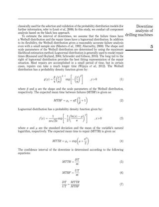 classically used for the selection and validation of the probability distribution models (for
further information, refer to Louit et al., 2009). In this study, we conduct all component
analysis based on the black box approach.
To estimate the interval of downtimes, we assume that the failure times have
a Weibull distribution and the repair times have a lognormal distribution. In addition
to its flexibility, the Weibull distribution gives a reasonably accurate failure analysis
even with a small sample size (Masters et al., 1992; Abernethy, 2000). The shape and
scale parameters of the Weibull distribution are determined by using the maximum
likelihood estimation method. Lognormal distribution is generally used to model repair
times (Rausand and Hoyland, 2004; Schroeder and Gibson, 2010). The long tail to the
right of lognormal distribution provides the best fitting representation of the repair
situation. Most repairs are accomplished in a small period of time, but in certain
cases, repairs can take a much longer time (Wijaya et al., 2012). The Weibull
distribution has a probability density function given by:
g yð Þ ¼
b
Z
y
Z
 bÀ1
exp À
y
Z
 b
 #
; y40 ð1Þ
where b and Z are the shape and the scale parameters of the Weibull distribution,
respectively. The expected mean time between failures (MTBF) is given as:
MTBF ¼ my ¼ ZG
1
b
þ 1
 
ð2Þ
Lognormal distribution has a probability density function given by:
f xð Þ ¼
1
xs
ﬃﬃﬃﬃﬃ
2p
p exp À
1
2
ln xð Þ À m
s
 2
 #
; x40 ð3Þ
where s and m are the standard deviation and the mean of the variable’s natural
logarithm, respectively. The expected mean time to repair (MTTR) is given as:
MTTR ¼ mx ¼ exp m þ
s2
2
 
ð4Þ
The confidence interval of the downtime is determined according to the following
equations:
MTTR ¼
DT
m
ð5Þ
MTBF ¼
UT
m
ð6Þ
DT
UT
¼
MTTR
MTBF
ð7Þ
5
Downtime
analysis of
drilling machines
 