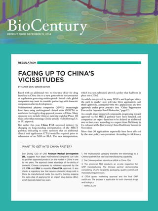 REGULATION
FACING UP TO CHINA’S
VICISSITUDES
BY TAMRA SAMI, SENIOR EDITOR
Faced with an additional two- to four-year delay for drug
launches in China due to a new government interpretation
of regulations governing multiregional clinical trials, global
companies may want to consider partnering with domestic
companies earlier in development.
Multinational pharma companies (MNCs) increasingly
have been using multiregional clinical trials (MRCTs) to
accelerate the lengthy drug approval process in China. Many
sponsors now include Chinese patients in global Phase III
trials rather than running a China-specific trial following U.S.
or EU approval.
But earlier this year, China FDA surprised industry by
changing its long-standing interpretation of the MRCT
pathway, indicating to some sponsors that an additional
clinical trial application (CTA) would be required prior to
submission of an NDA or BLA. The new interpretation,
which was not published, altered a policy that had been in
place since 2002.
As widely interpreted by many MNCs and legal specialists,
the path to market now will take three applications and
three approvals, compared with two applications and two
approvals under prior practice (see “China Registration
Process for Imported Small Molecules,” page 12).
As a result, many imported compounds progressing toward
approval via the MRCT pathway have been derailed, and
companies can expect launches to be delayed an additional
two to four years, according to a report from McKinsey &
Co. released at the BioCentury China Healthcare Summit in
November.
More than 30 applications reportedly have been affected
by the new policy interpretation. According to McKinsey,
REPRINT FROM DECEMBER 15, 2014
WANT TO GET INTO CHINA FASTER?
Dan Zhang, CEO of CRO Fountain Medical Development
Ltd., suggests four steps multinational companies can take
to get their approved products on the market in China in one
to two years. The approach takes advantage of the ability of
domestic Chinese companies to reference approvals by the
U.S. FDA and EMA to expedite China FDA approval. It also
checks a regulatory box that requires domestic drugs sold in
China be manufactured inside the country, thereby skipping
the extra step of applying for an import drug license (IDL),
which typically takes two years.
1. The multinational company transfers the technology to a
Chinese partner that has local manufacturing capability.
2. The Chinese partner submits an sNDA to China FDA.
3. The provincial FDA conducts an on-site inspection for
GMP manufacturing. The Chinese partner demonstrates
consistency of API, excipients, packaging, quality control and
manufacturing processes.
4. CFDA grants marketing approval and the final GMP
certificate. The process is applicable to both chemical drugs
and biologics.
— TAMRA SAMI
 