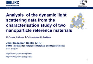 PSA 2011 1
1
Joint Research Centre (JRC)
IRMM - Institute for Reference Materials and Measurements
Geel - Belgium
http://irmm.jrc.ec.europa.eu/
http://www.jrc.ec.europa.eu/
Analysis of the dynamic light
scattering data from the
characterisation study of two
nanoparticle reference materials
K. Franks, A. Braun, T.P.J. Linsinger, G. Roebben
PSA 2011 1
 