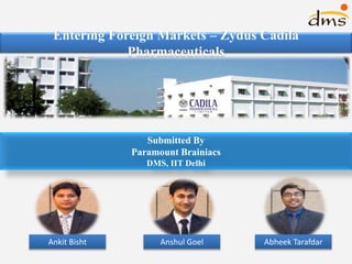 Entering Foreign Markets – Zydus Cadila
Pharmaceuticals
Submitted By
Paramount Brainiacs
DMS, IIT Delhi
Ankit Bisht Anshul Goel Abheek Tarafdar
 