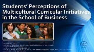 Students’ Perceptions of
Multicultural Curricular Initiatives
in the School of Business
OCTOBER 3, 2015
NATIONAL ASSOCIATION OF MULTICULTURAL EDUCATION (NAME)
2015 ANNUAL CONFERENCE
NEW ORLEANS, LA PRESENTED BY:
DR. M. C. ROSS, MPPM, M.ED., PH.D., MR . BRANDON SCHWEITZER, MBA, DR. T.J. EXFORD
ALABAMA STATE UNIVERSITY
 