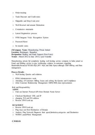 o Order tracking
o Trade Discount and Credit notes
o Shippable and Drop Code error
o Web Reversal and amount Deductions
o Commission statements
o Lateral Registration process
o IVRS Integrate Voice Recognition System
o Password Reset
o Itz transfer notes
(3)Company Name: Manashosting Private limited
Location: Rajajinagar, Bangalore
Designation: Mailing and Email Support (Non.Voice)
Tenure : March 2012 to June 2013,1 year 4 months
Manashosting private ltd completely leading web hosting service company in India joined as
Email and Mailing service to give webhosting solution to customers regarding
Bandwidth,Domain,FTP,MS.SQL,MY SQL and Disk Space although ERP-Billing and Data
management.
Process Details :
o Web hosting Queries and solutions
o PING Administration work
o Attending of Customers Billing Issues and solving the Queries and Compliance
o Zoho Customer Relationship Management ERP(CRM) data representation
Role and Responsibility
A.DNS
o Find out Internet Protocol (IP) from Domain Name Server
o Checkout blacklisted URL and IP
o changing IV4 and IV6 address
o Reverse DNS Look up.
B.TACEOUT
o Reverse DNS Look up.
o Ping trace out Host Destination of Domain
o Analysis Ping Network Diagnosis their speed,limitation,categories and Destination
o WHM/C panel/Plesk Management
C.WHO.IS
 