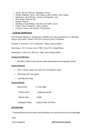 o Atomic Internet Extractor Managing software
o Domain Registrant name, email address, phone number detail enquiry
o Information about Domain creation and Expiration date
o Web hosting Renewal and
o Domain Renewal
o Identifying Page Ranking, back link and Traffic record
o Critical ticket, Emergency Ticket solutions.
o Customer Invoice and customer ID generation
Academic Qualifications
Post Graduate Diploma in Management (PGDM) with dual specializations in Marketing
(Major) and Finance (Minor) From Dr Ns KOLA School of Business
Graduate in Economic From Autonomous college Jeypore,Odisha
Intermediate (10+2) Science from CHSE, From SLN college,Odisha
Matriculation (10th) from BSE,Govt High school Dolpur,Odisha
Computer Proficiency
• MS Office- Word, Excel, Internet, Mail, Pop-3,Browsing, Navigating, Surfing
Areas of Interest
• Likes to always happy and makes the surroundings happy.
• Interacting with new people
• Learning new things
Personal Details
Date of birth : 1th may 1988
Fathers Name : khageswar panda
Marital status : Single
Languages Known : English, Hindi, and Oriya
DECLARATION
I hereby declare that the above furnished details are true to the best of my Knowledge.
Date:
Place: Bangalore (Bikram keshari panda)
 