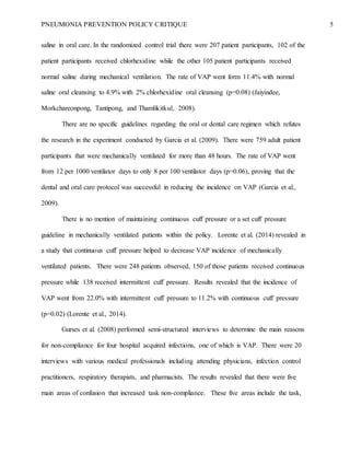 PNEUMONIA PREVENTION POLICY CRITIQUE 5
saline in oral care. In the randomized control trial there were 207 patient participants, 102 of the
patient participants received chlorhexidine while the other 105 patient participants received
normal saline during mechanical ventilation. The rate of VAP went form 11.4% with normal
saline oral cleansing to 4.9% with 2% chlorhexidine oral cleansing (p=0.08) (Jaiyindee,
Morkchareonpong, Tantipong, and Thamlikitkul, 2008).
There are no specific guidelines regarding the oral or dental care regimen which refutes
the research in the experiment conducted by Garcia et al. (2009). There were 759 adult patient
participants that were mechanically ventilated for more than 48 hours. The rate of VAP went
from 12 per 1000 ventilator days to only 8 per 100 ventilator days (p=0.06), proving that the
dental and oral care protocol was successful in reducing the incidence on VAP (Garcia et al.,
2009).
There is no mention of maintaining continuous cuff pressure or a set cuff pressure
guideline in mechanically ventilated patients within the policy. Lorente et al. (2014) revealed in
a study that continuous cuff pressure helped to decrease VAP incidence of mechanically
ventilated patients. There were 248 patients observed, 150 of those patients received continuous
pressure while 138 received intermittent cuff pressure. Results revealed that the incidence of
VAP went from 22.0% with intermittent cuff pressure to 11.2% with continuous cuff pressure
(p=0.02) (Lorente et al., 2014).
Gurses et al. (2008) performed semi-structured interviews to determine the main reasons
for non-compliance for four hospital acquired infections, one of which is VAP. There were 20
interviews with various medical professionals including attending physicians, infection control
practitioners, respiratory therapists, and pharmacists. The results revealed that there were five
main areas of confusion that increased task non-compliance. These five areas include the task,
 