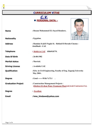 Page 1 of 4 
CURRICULUM VITAE 
C. V. 
PERSONAL DATA: - 
Name 
: Hosam Mohammed EL-Sayed Hendawe. 
Nationality 
: Egyptian. 
Address 
: Hamdan St.&El Nagda St. –Behind El Dorado Cinema – AbuDhabi –UAE 
Telephone 
: Mobile in UAE 0504918779. 
Date Of Birth 
: 26-08-1982 
Marital status 
: Married. 
Driving License 
: Available UAE 
Qualification 
: B.Sc. in Civil Engineering, Faculty of Eng. Zagazig University 
May 2004 . 
Degree 
: Good -------With %73.1 . 
Graduation Project 
: Construction Management Projects : 
(Shebien EL-Kom Water Treatmemt Plant).&(Arab Contractor.Co). 
Degree 
: Excellent. 
Email 
: hme_hindawe@yahoo.com 
 