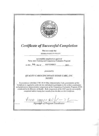 Certificate ofSuccessful Completion
This is to verify tllat
JESSIKA MARILYN FOLLEY
successfully completed all approved 

Nurse Aide Training and Competency EvaJuaJio" Program 

on this _9t~_ day of SEPTEMBER , 2011
presented by
QUALITY CARE/CINCINNATI HOME CARE, INC
3651851
f In accordance with Rule 3701-18-24 Ohio Administrative Code, presentation ofthis 

,Certificate is required in orderfor the individual to participate in tire written examillatioll 

and performaJlce demollstratioll compollents ofthe Competency Evaluation Program (eEP) 

conducted by tlte Director ofHealth. Bolli componel/ts oftire CEP must be successfully 

completed withi" twenty-four months fr011l the date 011 this Certificate. 

VV-(). J2yj
I ~
_I: I f,~I.J) S ::'..-J e ofProgram Coordinator
 