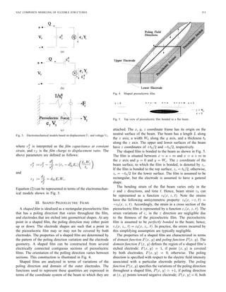 VAZ: COMPOSITE MODELING OF FLEXIBLE STRUCTURES 515
(a)
(b)
(c)
Fig. 3. Electromechanical models based on displacement Y1 and voltage V3.
where is interpreted as the ﬁlm capacitance at constant
strain, and is the ﬁlm charge to displacement ratio. The
above parameters are deﬁned as follows:
and
Equation (2) can be represented in terms of the electromechan-
ical models shown in Fig. 3.
III. SHAPED PIEZOELECTRIC FILMS
A shaped ﬁlm is idealized as a rectangular piezoelectric ﬁlm
that has a poling direction that varies throughout the ﬁlm,
and electrodes that are etched into geometrical shapes. At any
point in a shaped ﬁlm, the poling direction may either point
up or down. The electrode shapes are such that a point in
the piezoelectric ﬁlm may or may not be covered by both
electrodes. The properties of a shaped ﬁlm are determined by
the pattern of the poling direction variation and the electrode
geometry. A shaped ﬁlm can be constructed from several
electrically connected contiguous sections of piezoelectric
ﬁlms. The orientation of the polling direction varies between
sections. This construction is illustrated in Fig. 4.
Shaped ﬁlms are analyzed in terms of variations of the
poling direction and domain of the outer electrodes. The
functions used to represent these quantities are expressed in
terms of the coordinate system of the beam to which they are
Fig. 4. Shaped piezoelectric ﬁlm.
Fig. 5. Top view of piezoelectric ﬁlm bonded to a ﬂat beam.
attached. The , , coordinate frame has its origin on the
neutral surface of the beam. The beam has a length along
the axis, a width along the axis, and a thickness
along the axis. The upper and lower surfaces of the beam
have coordinates of and , respectively.
The shaped ﬁlm is bonded to the beam as shown in Fig. 5.
The ﬁlm is situated between and in
the axis and and . The coordinate of the
beam surface, to which the ﬁlm is bonded, is denoted by .
If the ﬁlm is bonded to the top surface, ; otherwise,
for the lower surface. The ﬁlm is assumed to be
rectangular, but the electrode is assumed to have a general
shape.
The bending strain of the ﬂat beam varies only in the
and directions, and time . Hence, beam strain can
be represented as a function . Note the strains
have the following antisymmetric property:
. Accordingly, the strain in a cross section of the
piezoelectric ﬁlm is represented by a function . The
strain variations of in the direction are negligible due
to the thinness of the piezoelectric ﬁlm. The piezoelectric
ﬁlm is assumed to be perfectly bonded to the beam; hence,
. In practice, the errors incurred by
this simplifying assumption are typically negligible.
The properties of a shaped ﬁlm are characterized in terms
of domain function and poling function . The
domain function deﬁnes the region of a shaped ﬁlm’s
etched electrode: , if point is covered
by both electrodes; , otherwise. The poling
direction is speciﬁed with respect to the electric ﬁeld intensity
associated with a particular electrode polarity. The poling
function speciﬁes the variations of the poling direction
throughout a shaped ﬁlm, , if poling direction
at points toward negative electrode; , both
 