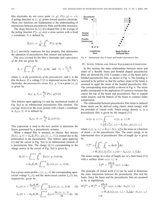 516 IEEE TRANSACTIONS ON INSTRUMENTATION AND MEASUREMENT, VOL. 47, NO. 2, APRIL 1998
ﬁlm electrodes do not cover point ; ,
if poling direction at points toward positive electrode.
These two functions are fundamental to the understanding of
interactions between piezoelectric ﬁlms and ﬂexible structures.
The shape function of a shaped ﬁlm is the average of
the poling function over a cross section with a ﬁxed
coordinate. It is deﬁned by
succinctly expresses the key property that determines
the operation of piezoelectric ﬁlm sensors and actuators.
The area covered by the ﬁlm’s electrodes and capacitance
of the ﬁlm are given by
and
where is the permittivity of the piezoelectric, and is the
ﬁlm thickness. If a voltage is impressed across the ﬁlm’s
electrodes, the piezoelectric strain at a point
is given by
This follows upon applying (1) and the mechanical model of
Fig. 2(c) to an inﬁnitesimal piezoelectric ﬁlm element. The
average strain over the cross section with a ﬁxed coordinate
is . It is deﬁned by
This expression is used in the next section to determine the
forces generated by a piezoelectric actuator.
When a shaped ﬁlm is strained, an electric ﬂux density
is created due to the
polarization in the piezoelectric. This follows upon applying
(1) and the circuit in Fig. 3(a) to an inﬁnitesimal element of
a piezoelectric ﬁlm. The charge corresponding to the
charge source in the circuit of Fig. 3(a) is given by
For a given strain proﬁle , the corresponding open-
circuit voltage and the short-circuit current are,
respectively, given by
(3)
(4)
Fig. 6. Inﬁnitesimal slice of beam and bonded piezoelectric ﬁlm.
IV. STATIC STRESS AND STRAIN EQUILIBRIUM CONDITIONS
In this section, the static relationships between stress and
strain of a ﬂexible beam and bonded shaped piezoelectric
ﬁlms are derived [9], [10]. Consider a slice of the beam and a
bonded piezoelectric ﬁlm, as shown in Fig. 6. The bonding is
assumed to be perfect so that the surface strain of the beam is
assumed to equal the strain of the bonded piezoelectric ﬁlm.
The corresponding strain proﬁle is shown in Fig. 6. The strain
proﬁle corresponds to the application of a positive moment that
causes the top of the beam and piezoelectric ﬁlm to expand
under tension, and the bottom of the beam to contract under
compression.
The relationship between piezoelectric ﬁlm strain to induced
beam strain can be derived using elastic strain energy with
the principle of virtual work. Strain energy density in a
piezoelectric ﬁlm is given by the integral [11]
where is the stress as a function
of strain in the piezoelectric ﬁlm. The strain energy in an
inﬁnitesimal slice of piezoelectric ﬁlm of length is given
by
The strain energy in a slice of length of a bent beam [11]
with a surface strain is
The principle of virtual work [11] can be used to determine
the static interaction between the piezoelectric ﬁlm and the
beam. Since the beam and the piezoelectric ﬁlm are assumed
to be in equilibrium,
 