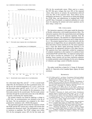 VAZ: COMPOSITE MODELING OF FLEXIBLE STRUCTURES 519
Fig. 7. First-mode sensor response due to tip displacement.
Fig. 8. Second-mode sensor response due to tip displacement.
for a ﬁrst-mode shape ﬁlm, and for a second mode
shape ﬁlm; the discrepancies are due to numerical errors. For
the tip test, the expected amplitude is V for
the ﬁrst-mode sensor, and V for the
second-mode sensor. This accounts for the attenuation of the
ﬁrst-mode content by the second mode. The ﬁrst-mode content
still leaks through the second-mode sensor due to the difﬁculty
of exactly constructing the required shape.
The actuator response was tested by applying a voltage to
a PZT ﬁlm. An acceleratormeter was mounted at the tip of
the beam. The tip acceleration was compared to the values
predicted by simulation with a MATLAB program.
The experiments typically showed that the responses of both
the PVDF and the PZT sensors gave voltages and currents that
resembled the theoretical values. The discrepancies were due
to variations in amplitude. The PVDF voltages were within
93% for the rectangular sensor, 60% for the ﬁrst mode, and
50% for the second-mode sensor. When used as a sensor,
the PZT ﬁlm gave voltages that were 20% of the expected
values; when used as an actuator, the accelerations achieved
were also 20% of the expected value. These effects can be
attributed to deviations , inaccuracies in cutting and etching
the PVDF ﬁlms, and imperfections in bonding both PVDF
and PZT ﬁlms. Fortunately, an empirical calibration of a scale
factor for adjusting the actuator and sensor equations can be
done using a sensor test.
VIII. CONCLUSIONS
The interaction equations in this paper model the dynamics
of ﬂexible substructures with bonded piezoelectric ﬁlms. The
interaction equations allow the required placement and shaping
of piezoelectric ﬁlms to be analyzed separately from the
substructure dynamics. The operation of a shaped piezoelectric
ﬁlm is determined by both its placement and its shape function
. The actuator equations have a form that deals with the
general case of shaped ﬁlms, but are substantially simpler than
those derived by Crawley and deLuis [5]. The sensor equations
have a form that allows signal processing functions to be
performed by the appropriate selection of the shape function.
The equations have been empirically veriﬁed by comparison
of computer simulations to the response of a cantilever beam
with bonded PVDF and PZT ﬁlms. An empirical scaling factor
can be used to account for variations in and imperfect
bonding. Future research will use these interaction equations
to evaluate potential control techniques for the active damping
of vibrations and shape control of ﬂexible structures.
ACKNOWLEDGMENT
The author would like to thank Dr. S. Yeung, H. Reynaud,
and Dr. G. Vukovitch at the Canadian Space Agency for their
assistance.
REFERENCES
[1] D. W. Miller and M. C. van Schoor, “Formulation of full state feedback
for inﬁnite order structural systems,” in Proc. 1st Joint US/Japan Conf.
Adaptive Structures, Maui, HI, 1990, pp. 304–331.
[2] D. W. Miller, S. A. Collins, and S. P. Peltzman, “Development of
spatially convolving sensors for structural control applications,” in Proc.
31st AIAA/ASME/ASCE/AHS/ASC Structures, Structural Dynamics and
Materials Conf., Long Beach, CA, 1990, pp. 2283–2297.
[3] S. A. Collins, D. W. Miller, and A. H. von Flotow, “Sensors for
structural applications using piezoelectric polymer ﬁlm,” Massachusetts
Inst. Technol. Space Engineering Research Center, Cambridge, MA,
Rep. 12-90, 1990.
[4] T. Iwatsubo, S. Kawamura, K. Adachi, and M. Ikeda, “Simultaneous
optimum design of structural and control system,” in Proc. 1st Joint
US/Japan Conf. on Adaptive Structures, Maui, HI, 1990, pp. 117–140.
[5] E. F. Crawley and J. de Luis, “Use of piezoelectric actuators as elements
of intelligent structures,” AIAA J., vol. 25, no. 10, pp. 1373–1385, 1987.
[6] C. K. Lee and F. C. Moon, “Modal sensors/actuators,” J. Appl. Mech.,
vol. 57, no. 2, pp. 434–441, 1990.
[7] A. F. Vaz, “Literature survey of active damping using piezoelectric
devices,” Canadian Space Agency, St. Hubert, P.Q., Canada, 1991.
[8] , “Modeling piezoelectric behavior for actuator and sensor appli-
cations,” Canadian Space Agency, St. Hubert, P.Q., Canada, 1991.
[9] , “Theoretical development for an active vibration damping
experiment,” Canadian Space Agency, St. Hubert, P.Q., Canada, 1991.
[10] , “Empirical veriﬁcation of interaction equations with bonded
piezoelectric ﬁlms,” Canadian Space Agency, St. Hubert, P.Q., Canada,
1991.
 
