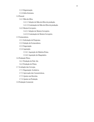 10
1.3.3 Higienização.
1.3.4 Infra-Estrutura.
1.4 Pessoal.
1.4.1 Mão-de-Obra.
1.4.1.1 Seleção de Mão-de-Obra de produção.
1.4.1.2 Contratação de Mão-de-Obra de produção.
1.4.2 Mestre-Cervejeiro.
1.4.2.1 Seleção do Mestre-Cervejeiro.
1.4.2.2 Contratação do Mestre-Cervejeiro.
1.5 Fornecedores.
1.5.1 Solicitação de Propostas.
1.5.2 Seleção de Fornecedores.
1.5.3 Negociação.
1.5.4 Aquisição.
1.5.4.1 Aquisição de Matéria-Prima.
1.5.4.2 Aquisição do Maquinário.
1.6 Produção Piloto.
1.6.1 Produção de Pale Ale.
1.6.2 Produção de Pilsen.
1.7 Avaliação das Cervejas.
1.7.1 Degustação Avaliativa.
1.7.2 Aprovação das Características.
1.7.3 Ajustes nas Receitas.
1.7.4 Ajustes na Produção.
1.8 Produção Comercial.
 