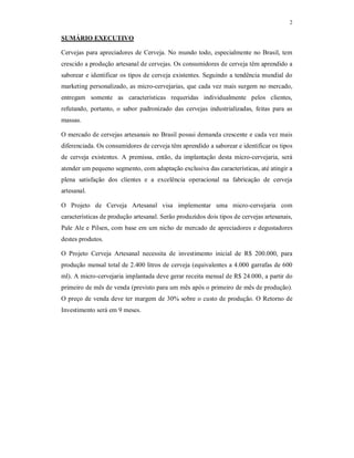 2
SUMÁRIO EXECUTIVO
Cervejas para apreciadores de Cerveja. No mundo todo, especialmente no Brasil, tem
crescido a produção artesanal de cervejas. Os consumidores de cerveja têm aprendido a
saborear e identificar os tipos de cerveja existentes. Seguindo a tendência mundial do
marketing personalizado, as micro-cervejarias, que cada vez mais surgem no mercado,
entregam somente as características requeridas individualmente pelos clientes,
refutando, portanto, o sabor padronizado das cervejas industrializadas, feitas para as
massas.
O mercado de cervejas artesanais no Brasil possui demanda crescente e cada vez mais
diferenciada. Os consumidores de cerveja têm aprendido a saborear e identificar os tipos
de cerveja existentes. A premissa, então, da implantação desta micro-cervejaria, será
atender um pequeno segmento, com adaptação exclusiva das características, até atingir a
plena satisfação dos clientes e a excelência operacional na fabricação de cerveja
artesanal.
O Projeto de Cerveja Artesanal visa implementar uma micro-cervejaria com
características de produção artesanal. Serão produzidos dois tipos de cervejas artesanais,
Pale Ale e Pilsen, com base em um nicho de mercado de apreciadores e degustadores
destes produtos.
O Projeto Cerveja Artesanal necessita de investimento inicial de R$ 200.000, para
produção mensal total de 2.400 litros de cerveja (equivalentes a 4.000 garrafas de 600
ml). A micro-cervejaria implantada deve gerar receita mensal de R$ 24.000, a partir do
primeiro de mês de venda (previsto para um mês após o primeiro de mês de produção).
O preço de venda deve ter margem de 30% sobre o custo de produção. O Retorno de
Investimento será em 9 meses.
 