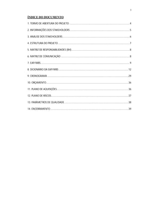 3
ÍNDICE DO DOCUMENTO
1. TERMO DE ABERTURA DO PROJETO ......................................................................................4
2. INFORMAÇÕES DOS STAKEHOLDERS .....................................................................................5
3. ANÁLISE DOS STAKEHOLDERS................................................................................................6
4. ESTRUTURA DO PROJETO......................................................................................................7
5. MATRIZ DE RESPONSABILIDADES (RH)...................................................................................8
6. MATRIZ DE COMUNICAÇÃO ..................................................................................................8
7. EAP/WBS...............................................................................................................................9
8. DICIONÁRIO DA EAP/WBS ...................................................................................................12
9. CRONOGRAMA ...................................................................................................................29
10. ORÇAMENTO.....................................................................................................................36
11. PLANO DE AQUISIÇÕES......................................................................................................36
12. PLANO DE RISCOS..............................................................................................................37
13. PARÂMETROS DE QUALIDADE...........................................................................................38
14. ENCERRAMENTO...............................................................................................................39
 