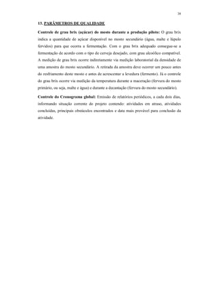 38
13. PARÂMETROS DE QUALIDADE
Controle de grau brix (açúcar) do mosto durante a produção piloto: O grau brix
indica a quantidade de açúcar disponível no mosto secundário (água, malte e lúpulo
fervidos) para que ocorra a fermentação. Com o grau brix adequado consegue-se a
fermentação de acordo com o tipo de cerveja desejado, com grau alcoólico compatível.
A medição de grau brix ocorre indiretamente via medição laboratorial da densidade de
uma amostra do mosto secundário. A retirada da amostra deve ocorrer um pouco antes
do resfriamento deste mosto e antes de acrescentar a levedura (fermento). Já o controle
do grau brix ocorre via medição da temperatura durante a maceração (fervura do mosto
primário, ou seja, malte e água) e durante a decantação (fervura do mosto secundário).
Controle do Cronograma global: Emissão de relatórios periódicos, a cada dois dias,
informando situação corrente do projeto contendo: atividades em atraso, atividades
concluídas, principais obstáculos encontrados e data mais provável para conclusão da
atividade.
 