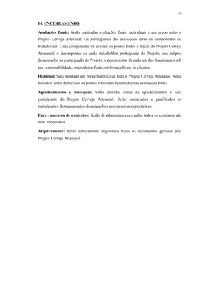 39
14. ENCERRAMENTO
Avaliações finais: Serão realizadas avaliações finais individuais e em grupo sobre o
Projeto Cerveja Artesanal. Os participantes das avaliações serão os componentes do
Stakeholder. Cada componente irá avaliar: os pontos fortes e fracos do Projeto Cerveja
Artesanal; o desempenho de cada stakeholder participante do Projeto; seu próprio
desempenho na participação do Projeto; o desempenho de cada um dos funcionários sob
sua responsabilidade; os produtos finais; os fornecedores; os clientes.
Histórico: Será montado um breve histórico de todo o Projeto Cerveja Artesanal. Neste
histórico serão destacados os pontos relevantes levantados nas avaliações finais.
Agradecimentos e Destaques: Serão emitidas cartas de agradecimentos a cada
participante do Projeto Cerveja Artesanal. Serão anunciados e gratificados os
participantes destaques cujos desempenhos superaram as expectativas.
Encerramentos de contratos: Serão devidamentes encerrados todos os contratos não
mais necessários.
Arquivamento: Serão debidamente arquivados todos os documentos gerados pelo
Projeto Cerveja Artesanal.
 
