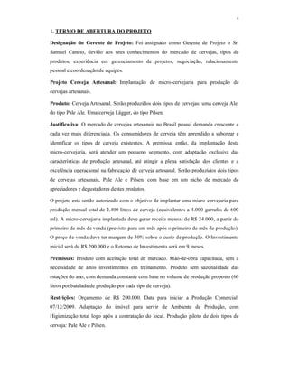 4
1. TERMO DE ABERTURA DO PROJETO
Designação do Gerente de Projeto: Foi assignado como Gerente de Projeto o Sr.
Samuel Canuto, devido aos seus conhecimentos do mercado de cervejas, tipos de
produtos, experiência em gerenciamento de projetos, negociação, relacionamento
pessoal e coordenação de equipes.
Projeto Cerveja Artesanal: Implantação de micro-cervejaria para produção de
cervejas artesanais.
Produto: Cerveja Artesanal. Serão produzidos dois tipos de cervejas: uma cerveja Ale,
do tipo Pale Ale. Uma cerveja Lägger, do tipo Pilsen.
Justificativa: O mercado de cervejas artesanais no Brasil possui demanda crescente e
cada vez mais diferenciada. Os consumidores de cerveja têm aprendido a saborear e
identificar os tipos de cerveja existentes. A premissa, então, da implantação desta
micro-cervejaria, será atender um pequeno segmento, com adaptação exclusiva das
características de produção artesanal, até atingir a plena satisfação dos clientes e a
excelência operacional na fabricação de cerveja artesanal. Serão produzidos dois tipos
de cervejas artesanais, Pale Ale e Pilsen, com base em um nicho de mercado de
apreciadores e degustadores destes produtos.
O projeto está sendo autorizado com o objetivo de implantar uma micro-cervejaria para
produção mensal total de 2.400 litros de cerveja (equivalentes a 4.000 garrafas de 600
ml). A micro-cervejaria implantada deve gerar receita mensal de R$ 24.000, a partir do
primeiro de mês de venda (previsto para um mês após o primeiro de mês de produção).
O preço de venda deve ter margem de 30% sobre o custo de produção. O Investimento
inicial será de R$ 200.000 e o Retorno de Investimento será em 9 meses.
Premissas: Produto com aceitação total de mercado. Mão-de-obra capacitada, sem a
necessidade de altos investimentos em treinamento. Produto sem sazonalidade das
estações do ano, com demanda constante com base no volume de produção proposto (60
litros por batelada de produção por cada tipo de cerveja).
Restrições: Orçamento de R$ 200.000. Data para iniciar a Produção Comercial:
07/12/2009. Adaptação do imóvel para servir de Ambiente de Produção, com
Higienização total logo após a contratação do local. Produção piloto de dois tipos de
cerveja: Pale Ale e Pilsen.
 