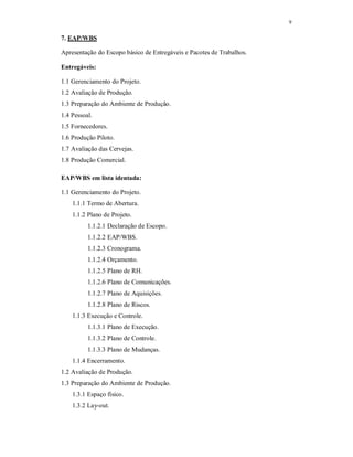 9
7. EAP/WBS
Apresentação do Escopo básico de Entregáveis e Pacotes de Trabalhos.
Entregáveis:
1.1 Gerenciamento do Projeto.
1.2 Avaliação de Produção.
1.3 Preparação do Ambiente de Produção.
1.4 Pessoal.
1.5 Fornecedores.
1.6 Produção Piloto.
1.7 Avaliação das Cervejas.
1.8 Produção Comercial.
EAP/WBS em lista identada:
1.1 Gerenciamento do Projeto.
1.1.1 Termo de Abertura.
1.1.2 Plano de Projeto.
1.1.2.1 Declaração de Escopo.
1.1.2.2 EAP/WBS.
1.1.2.3 Cronograma.
1.1.2.4 Orçamento.
1.1.2.5 Plano de RH.
1.1.2.6 Plano de Comunicações.
1.1.2.7 Plano de Aquisições.
1.1.2.8 Plano de Riscos.
1.1.3 Execução e Controle.
1.1.3.1 Plano de Execução.
1.1.3.2 Plano de Controle.
1.1.3.3 Plano de Mudanças.
1.1.4 Encerramento.
1.2 Avaliação de Produção.
1.3 Preparação do Ambiente de Produção.
1.3.1 Espaço físico.
1.3.2 Lay-out.
 