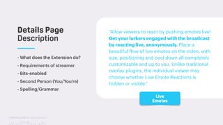TwitchCon 2018 San Jose, California
- What does the Extension do?
- Requirements of streamer
- Bits-enabled
- Second Person (You/You’re)
- Spelling/Grammar
Details Page
Description
“Allow viewers to react by pushing emotes live!
Get your lurkers engaged with the broadcast
by reacting live, anonymously. Place a
beautiful flow of live emotes on the video, with
size, positioning and cool down all completely
customizable and up to you. Unlike traditional
overlay plugins, the individual viewer may
choose whether Live Emote Reactions is
hidden or visible.”
Live
Emotes
 