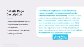 TwitchCon 2018 San Jose, California
- What does the Extension do?
- Requirements of streamer
- Bits-enabled
- Second Person (You/You’re)
- Spelling/Grammar
Details Page
Description
Pretzel Rocks
(Song Requests)
“The Pretzel Song Request extension allows
viewers to use bits for song requests from the
stream-safe Pretzel music library. Viewers can also
collectively compete with each other to make sure
their track plays next. The Pretzel music catalog is
ever-expanding and currently contains over 2000
tracks, with genres and stations that include EDM,
Rock, Hip Hop, Hype, Epic and Pop. Broadcasters
retain control over what music can be played. A free
Pretzel Rocks user account is required.”
 