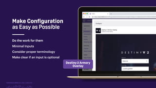 TwitchCon 2018 San Jose, California
Do the work for them
Minimal Inputs
Consider proper terminology
Make clear if an input is optional
Destiny 2 Armory
Overlay
Do the work for them
Make Configuration
as Easy as Possible
 