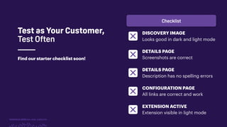 TwitchCon 2018 San Jose, California
Find our starter checklist soon!
Test as Your Customer,
Test Often
DISCOVERY IMAGE
Looks good in dark and light mode
DETAILS PAGE
Screenshots are correct
DETAILS PAGE
Description has no spelling errors
CONFIGURATION PAGE
All links are correct and work
EXTENSION ACTIVE
Extension visible in light mode
Checklist
 