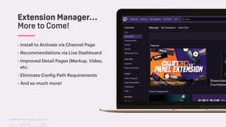 TwitchCon 2018 San Jose, California
- Install to Activate via Channel Page
- Recommendations via Live Dashboard
- Improved Detail Pages (Markup, Video,
etc.
- Eliminate Config Path Requirements
- And so much more!
Extension Manager…
More to Come!
 