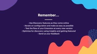 Remember…
- Use Discovery features as they come online
- Iterate on configuration and make as easy as possible
- Test the flow of your Extension at every new version
- Optimize for discovery using insights and getting featured
- Send us your feedback
 