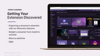 TwitchCon 2018 San Jose, California
TODAY’S AGENDA
- Capturing a streamer’s attention
with our Discovery features
- Delight a streamer from install to
activate
- Ways to optimize
- Q&A
Getting Your
Extension Discovered
 