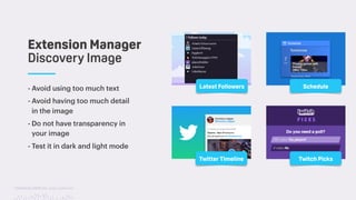 TwitchCon 2018 San Jose, California
- Avoid using too much text
- Avoid having too much detail
in the image
- Do not have transparency in
your image
- Test it in dark and light mode
Extension Manager 
Discovery Image
Latest Followers Schedule
Twitter Timeline Twitch Picks
 
