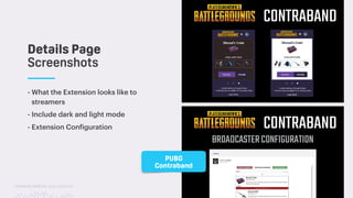 TwitchCon 2018 San Jose, California
- What the Extension looks like to
streamers
- Include dark and light mode
- Extension Configuration
Details Page
Screenshots
PUBG
Contraband
 