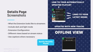 TwitchCon 2018 San Jose, California
- What the Extension looks like to streamers
- Include dark and light mode
- Extension Configuration
- Different views based on stream status
- Use captions where necessary
Details Page
Screenshots
Spotify Recently
Played
 