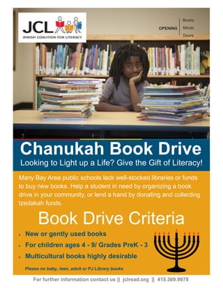 Many Bay Area public schools lack well-stocked libraries or funds
to buy new books. Help a student in need by organizing a book
drive in your community, or lend a hand by donating and collecting
tzedakah funds.
Book Drive Criteria
For further information contact us || jclread.org || 415.369.9978
 New or gently used books
 For children ages 4 - 9/ Grades PreK - 3
 Multicultural books highly desirable
Chanukah Book Drive
Looking to Light up a Life? Give the Gift of Literacy!
OPENING
Books
Minds
Doors
Please no baby, teen, adult or PJ Library books
 