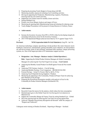 • Preparing & presenting Yearly Budget to Group along with MD.
• Monitoring monthly expenses & initiating Cost Controlling activities.
• Driving & supporting the Production, Manufacturing, Logistics, Warehouse,
Sourcing team for cost control activities.
• Supporting core Finance team for monthly closure activities.
• Setting Standard Cost.
• Product wise Gross Margin Analysis and impact of Forex.
• Monitoring & reporting daily Manufacturing Scrap and initiating for reducing scrap.
• Yearly Budget Presentation will be present to Group Directors in Verberie, France.
Achievements:
• Increase the Inventory Accuracy from 90% to 99.8% ( Qty) by developing integrity &
ownership with process owner for the Inventory Variance.
• 2015 YTD Operational Margin achieved more than by 10.1% against Target 19,2%
•
Previoust: NCR Corporation India Pvt Ltd, Puducherry (Aug’09 – Jan’14)
An American technology company specializing in kiosk products like retail, financial, travel,
healthcare, food service, entertainment, gaming and public sector industries. Its main products
are self-service kiosks, point of sale terminals, automated teller machines, cheque processing
systems, etc. One of the largest providers of IT maintenance support services.
Designation : Asst. Manager - Business Analyst ( Global Operations )
Role: Supporting the Global Product Solution Managers & Global Commodity
Managers for achieving the Year End Target Cost savings. – Cost Control.
• Analyzing the Monthly Actual Product Cost BoM against Frozen & Prior month
BoM
• Analyzing YTD Variance Analysis – Cost & Savings
• Analyzing Monthly Purchase Cost Comparison - BEI/BUD/COL/IND
• Forecast Savings – Actual Vs Frozen ( Mnt’ly, Qtr’ly, Yr’ly)
• Analyzing Top 20 Spend & Saving Suppliers / Products
• Monitoring & supporting to the Commodity, Product & Project Team for achieving
their Planned Cost & Savings.
• Preparing the PowerPoint Presentation monthly with analysis in Excel to the
Commodity & Product Solution Managers (Scotland & US).
Achievements:
• Record & Create the macros for the analysis, which reduce the time consumption.
• Detailed report gave to the Global Team for Cost Savings & Cost reduction on
Material Cost
• Support the Commodity Manger & Finance Team for setting Standard Cost – Global
• Drive the sourcing team for achieving the Year End Cost saving against Plan.
• Achieved “Manager Discretionary Recognition & Rewards” under the category of
“Respect and Teamwork”.
Undergone onsite training in Dundee (Scotland) . Reporting to Manager – Scotland.
 