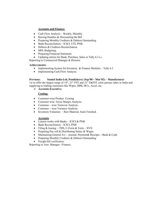 Accounts and Finance:
• Cash Flow Analysis – Weekly, Monthly
• Raising Hundies & Discounting the Bill
• Preparing Monthly Creditors & Debtors Outstanding
• Bank Reconciliation – ICICI, UTI, PNB.
• Debtors & Creditors Reconciliation
• MIS, Budgeting,
• Preparing Financial Statement.
• Updating entries for Bank, Purchase, Sales in Tally 6.3 e.i
Reporting to Commercial Manager & Director
Achievements:
• Implementing System for Inventory & Finance Modules – Tally 6.3
• Implementing Cash Flow Analysis.
Previous: Samtel India Ltd, Pondicherry (Sep’00 – Mar’02) – Manufacturer
1st to offer the largest range of 14", 21" FST and 21" F&FST color picture tubes in India and
supplying to leading customers like Wipro, IBM, HCL, Accel, etc
Accounts Executive:
Costing:
• Customer-wise Product Costing
• Customer wise Gross Margin Analysis .
• Customer – wise Turnover Analysis .
• Customer – wise Variance Analysis.
• Inventory Valuation – Raw Material, Semi Finished.
Accounts
• Liaison works with Banks – ICICI & PNB
• Bank Reconciliation – ICICI, PNB
• Filing & Issuing - TDS, C-Form & Form – XVII
• Preparing Pay roll & Distributing Salary & Wages
• Maintaining General A/c – Journal, Payment& Receipts – Bank & Cash.
• Preparing Monthly Creditors & Debtors Outstanding
• Freight bill verification.
Reporting to Asst. Manager - Finance.
 