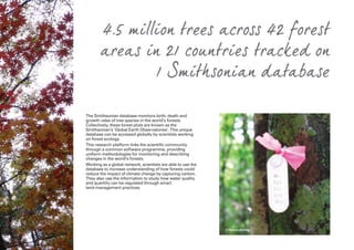 The Smithsonian database monitors birth, death and
growth rates of tree species in the world’s forests.
Collectively, these forest plots are known as the
Smithsonian’s ‘Global Earth Observatories’. This unique
database can be accessed globally by scientists working
on forest ecology.
This research platform links the scientific community
through a common software programme, providing
uniform methodologies for monitoring and describing
changes in the world’s forests.
Working as a global network, scientists are able to use the
database to increase understanding of how forests could
reduce the impact of climate change by capturing carbon.
They also use the information to study how water quality
and quantity can be regulated through smart
land-management practices.
4.5 million trees across 42 forest
areas in 21 countries tracked on
1 Smithsonian database
© Pamela Belding
 