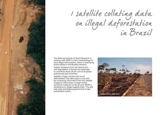 1 satellite collating data
on illegal deforestation
in Brazil
The National Institute of Space Research is
working with WWF to trial a methodology to
track illegal deforestation, which is destroying
forest habitat in the Brazilian Amazon.
Carbon emissions from the destruction
and degradation of forests are estimated
to contribute about 20 per cent of all global
greenhouse gas emissions.
Satellite imagery shows how much
deforestation has taken place in one plot.
By comparing information from the satellite
images to information on legal timber
extraction collected on the ground, WWF is
developing an illegal logging index. This will
help state and federal government to take
preventative action.
© Edward Parker WWF-Canon
 
