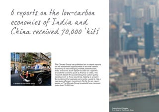 6 reports on the low-carbon
economies of India and
China received 70,000 ‘hits’
The Climate Group has published six in-depth reports
on the investment opportunities in the low carbon
economy of two emerging market powerhouses,
India and China. Each report focused on a specific
area of the economy such as finance or cities. The
research details the accelerating low carbon policy
development in these countries, helping to present
the evidence the business community needs to ride a
new wave of green investment. So far the six report
pages on The Climate Group’s website have received
more than 70,000 hits.
Pudong District, Shanghai
© Jiri Rezac for The Climate Group
© Jiri Rezac for The Climate Group
 