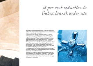 When Anuradha Ananth trained as a Climate Champion
at the India Regional Climate Centre, she was determined
to put her knowledge into action.
Conscious of the need to conserve water in a region
where water is scarce, Anuradha conducted a physical
inspection of each tap in HSBC’s main branch in Dubai.
She also organised a water pressure survey of 110 taps,
which showed that fitting water aerators to 81 per cent
of the taps would result in significant water savings.
Water aerators reduce the flow by adding bubbles, which
means less water is used when washing hands, but the
reduced flow is not noticed by the user. As a result of
this initiative, water consumption was cut by 18 per cent,
which delivered a 10 per cent cost saving.
“I find it amazing that simple inventions like this can go a
long way to reduce the pressure we are putting on limited
resources” Anuradha explained.
She used the project to spread awareness amongst her
200 colleagues and even keeps a sample of a tap aerator
on her desk to demonstrate how they work. Anuradha
has also had the aerators fitted at home and encourages
colleagues to follow suit.
18 per cent reduction in
Dubai branch water use
 
