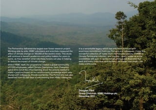 The Partnership delivered the largest ever forest research project.
Working side by side, HSBC volunteers and scientists measured the
effect of climate change on 150,000 of the world’s trees. This study
will continue to benefit academics and policy makers for years to
come, as they establish what role these forests can play in helping
to reduce the impact of climate change.
Within HSBC itself, the programme created a global community
of 2,233 employees, called Climate Champions. Each Champion
spent time out of the office learning about the actions needed to
make a positive impact on our environment, knowledge which was
shared with colleagues, friends and family. The Partnership has also
benefited from 63,000 days of volunteering from HSBC colleagues.
It is a remarkable legacy which has only been achieved with
enormous commitment from our Partners and colleagues. I hope this
wonderful collection of ‘notes’ from the five year journey of HSBC’s
Climate Partnership informs – and inspires – every reader as to the
possibilities still open to tackle climate change and illustrates that
each and every individual contribution – no matter how small – can
make a difference.
Douglas Flint
Group Chairman, HSBC Holdings plc
December 2011
 