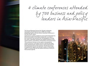The Annual Business Summit for Climate Leadership,
launched by the Climate Group in 2008, has rapidly
established itself as the low carbon business conference in
the Asia-Pacific region.
Addressed by leading academics such as Prof. Shi Dinghuan,
China’s Counsellor to the State and the UK’s Lord Stern,
the conference has attracted over 700 delegates in the last
four years. Attendees represent the highest echelons of the
region’s banks, corporations, entrepreneurs and government.
The conference focuses on the region’s emerging low
carbon economy. It provides a forum to discuss the latest
policy developments; explore how to raise private finance;
and showcase what can be achieved. The Climate Group
is targeting the region’s top decision makers in this pivotal
region, to ensure that the low carbon economy is firmly on
the business agenda.
4 climate conferences attended
by 700 business and policy
leaders in Asia-Pacific
Hong Kong
© Jiri Rezac for The Climate Group
 
