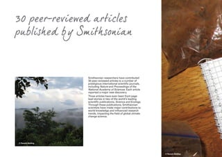Smithsonian researchers have contributed
30 peer-reviewed articles to a number of
prestigious international scientific journals,
including Nature and Proceedings of the
National Academy of Sciences. Each article
reported a major new discovery.
Three articles have even been front page
lead stories in two of the world’s leading
scientific publications, Science and Ecology.
Through these publications, Smithsonian
scientists have made major contributions to
world knowledge and influenced research
trends, impacting the field of global climate
change science.
© Pamela Belding
30 peer-reviewed articles
published by Smithsonian
© Pamela Belding
 